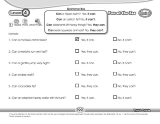 Lesson Fun at the Zoo
Third Grade
Third Grade
4
1 Read, think, and mark.
199
T. focus Ss attention on the Grammar Box. Point out the use of singular and plural responses. Provide extra examples. Use flashcards. On ex. 1, ask Ss to look at the example.
Check answers at random.
Grammar Box
Can a hippo swim? Yes, it can.
Can an ostrich fly? No, it can’t.
Can elephants lift heavy things? Yes, they can.
Can seals squeeze animals? No, they can’t.
1. Can a monkey climb trees? Yes, it can. No, it can’t.
2. Can cheetahs run very fast? Yes, they can. No, they can’t.
3. Can a giraffe jump very high? Yes, it can. No, it can’t.
4. Can snakes walk? Yes, they can. No, they can’t.
5. Can crocodiles fly? Yes, they can. No, they can’t.
6. Can an elephant spray water with its trunk? Yes, it can. No, it can’t.
Example:
 