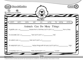 Lesson
Fun at the Zoo
Third Grade
Third Grade
2 Read and complete.
4
T. review the actions. Use flashcards and TPR. Then have Ss read and complete ex 2. Use the Word Bank. Check answers on the Bb.
200
Word Bank
catch swim carry eat run jump fly swing climb
A giraffe can (1) e____________ leaves from a tall tree, but it can’t (2) s____________ from a tree.
A crocodile can (3) s____________ fast, but it can’t (4) r____________ fast.
An ostrich can (5) r____________ fast, but it can’t (6) f____________.
An elephant can (7) c____________ heavy things with its trunk, but it can’t (8) j_____________ high.
A monkey can (9) c____________ trees, but it can’t (10) c____________ a seal!
Animals Can Do Many Things
 