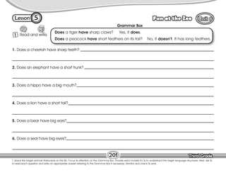 Lesson Fun at the Zoo
Third Grade
Third Grade
5
1 Read and write.
T. place the target animals flashcards on the Bb. Focus Ss attention on the Grammar Box. Provide extra models for Ss to understand the target language structures. Next, ask Ss
to read each question and write an appropriate answer referring to the Grammar Box if necessary. Monitor and check Ss work.
201
Grammar Box
Does a tiger have sharp claws? Yes, it does.
Does a peacock have short feathers on its tail? No, it doesn’t. It has long feathers.
1. Does a cheetah have sharp teeth?
2. Does an elephant have a short trunk?
3. Does a hippo have a big mouth?
4. Does a lion have a short tail?
5. Does a bear have big ears?
6. Does a seal have big eyes?
 