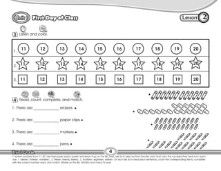 Lesson
First Day of Class
4
3 Listen and color.
2
T. review numbers from 11-20. Use flashcards and/or poster and leave it up on the Bb. Next, ask Ss to take out their favorite color and color the numbers they hear from each
row: 1. eleven, thirteen, nineteen.; 2. fifteen, twenty, twelve.; 3. fourteen, eighteen, sixteen. On ex.4 ask Ss to read each sentence, count the corresponding items, complete
with the correct number word, and match. Model on the Bb. Monitor and check Ss work.
4 Read, count, complete, and match.
11 12 13 14 15 16 17 18 19 20
11 12
11 12
20
20
1.
2.
3.
1. There are _____________ erasers.
2. There are _____________ paper clips.
3. There are _____________ markers.
4. There are _____________ pens.
13 14 15 16 17 18 19
13 14 15 16 17 18 19
 