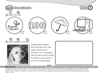 Lesson
Fun at the Zoo
Third Grade
Third Grade
7
2 Listen and mark.
204
3 Read, underline, and draw.
R
A baby dog is a puppy.
My uncle Peter has a new
puppy named Lucky.
He likes to run in the garden.
After he eats his food, he likes
to sleep on a rug under the
sun. He is a lovely puppy.
T. explain that the letter u stands for different sounds in English or different spellings. Provide several examples (cup/ – purple/ ), (love/ - juice/ ), (bus/ -
book / ). Today they’re going to identify / / as in sun. Listen to the following and mark with a check the box of the item that stands for / /. Repeat twice at normal
speed: 1. duck; 2. hundred; 3. umbrella; 4. computer. On ex. 3, ask Ss to read and underline the words with the / / sound. Check answers and finally ask Ss to draw their
favorite / / word.
 