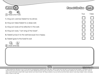 Lesson Fun at the Zoo
Third Grade
Third Grade
8
205
T. after reading the Little Book on pp. 93-94 ask the comprehension questions (see T94). Then, tell Ss to read and mark with a check ( ) the best answer. If necessary have Ss
read the story one more time. Lastly, elicit from Ss other folktales they know about and list them on the Bb (ex. The Hare and the Turtle/The Lion and the Mouse, etc.). Have Ss
draw a part of the tale to share it with a peer. Monitor and check Ss work. HW: Bring a stuffed or toy zoo animal and information about it; also bring markers, colors, and paper
plate or tube for next class.
1 Read and mark.
2 Draw and say.
1. King Lion catches Rabbit for his dinner.
2. King Lion takes Rabbit to a deep well.
3. King Lion looks at his reflection in the well.
4. King Lion roars, “I am king of the forest”.
5. Rabbit jumps in to the well because he is happy.
6. Rabbit goes to the forest to eat.
True False
 