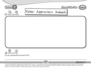Lesson Fun at the Zoo
Third Grade
Third Grade
207
10
T. ask Ss what they think to “appreciate animals” means. Discuss in L1. Encourage Ss to think about their attitudes towards animals. Do they treat pets well? Do they like wild
animals? Do they like and respect animals? How? On ex. 1, tell Ss to draw the “How?” and label their drawing. Provide any necessary vocabulary. Next, have Ss answer the
questions on the line provided and discuss. Monitor Ss work; help Ss with vocabulary if necessary.
2 Write and say.
1 Draw and label .
Do you appreciate animals? Why?
Value: Appr eciat e Animals
 