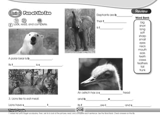 Lesson
Fun at the Zoo
Third Grade
Third Grade 208
T. review the unit’s target vocabulary. Then, ask Ss to look at the pictures, read, and complete each sentence. Use the Word Bank. Check answers on the Bb.
8
1 Look, read, and complete.
Review
Word Bank
big
short
long
soft
sharp
small
eyes
neck
mouth
ears
teeth
claws
feathers
tail
trunk
A polar bear is b________________.
Its t________________ is s________________.
Elephants are b___________.
Their t________________
is l________________.
3. Lions like to eat meat.
Lions have s________________ t________________
An ostrich has a s________________ head
and b________________e________________.
Its f_____________are l_____________ and s_____________.
 