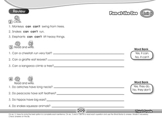 Lesson Fun at the Zoo
Third Grade
Third Grade
On ex. 2, have Ss circle the best option to complete each sentence. On ex. 3 and 4, ask Ss to read each question and use the Word Banks to answer. Model if necessary.
Check answers on the Bb.
209
3 Read and write.
9
Review
2 Circle.
Read and write.
4
Word Bank
Word Bank
1. Monkeys can can’t swing from trees.
2. Snakes can can’t run.
3. Elephants can can’t lift heavy things.
Yes, it can.
No, it can’t.
Yes, they do.
No, they don’t.
1. Can a cheetah run very fast?
2. Can a giraffe eat leaves?
3. Can a kangaroo climb a tree?
1. Do ostriches have long necks?
2. Do peacocks have soft feathers?
3. Do hippos have big ears?
4. Do snakes squeeze animals?
 