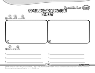Lesson Fun at the Zoo
Third Grade
Third Grade
211
Spelling-Dictation
Sheet
Spelling-Dictation
Sheet
2 Listen and write.
W
1._________________________________________
3._________________________________________
5.___________________________________________
2._________________________________________
4._________________________________________
6.__________________________________________
1. 2.
1 Listen, draw, and color.
T. dictate commands for Ss to draw and color (example: 1. Draw a snake.) Allow enough time for Ss to draw and color. Repeat each command twice at normal speed. On ex.
2, dictate target vocabulary words throughout the unit. Check Ss work.
 