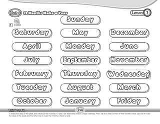 Lesson
12 Months Make a Year
1 Color.
1
214
T. review the days of the week and introduce the months in a year. Use flashcards and/or a large calendar. Then, ask Ss to take out two of their favorite colors. Use one to color
the days of the week and the other one to color the months. Check Ss work.
Saturday
April
July
February
Tuesday
October
May
Monday
September
Thursday
August
January
December
June
November
Wednesday
March
Friday
Sunday
 