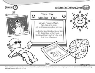 Lesson 12 Months Make a Year
1
2 Chant or sing.
215
T. pre – teach the following vocabulary: summer, winter, another year, Christmas. Next, teach the chant and chant or sing throughout the unit. Optional: Visit www.britishcouncil.org/
kids-songs-months-2.htm to hear the song.
January, February, March.
April, May, and June,
July and August, goodbye summer.
Hey September, October, November.
It’s December, winter’s here.
Goodbye Christmas, that’s the end.
Time for another year.
Time For
Anot her Year
 