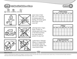Lesson
12 Months Make a Year
216
1 Read, underline, and say.
2
T. ask Ss to read the first time silently and underline in red all the months of the year they can spot and all the action words in blue. For the second time Ss read, ask them to
read aloud. Aid Ss with any new vocabulary. Monitor and check Ss work.
Lupita lives in Arteaga,
México. In September,
she always helps her
family pick apples. She
never plants trees.
Jason lives in New
York, U.S. In January,
he always goes ice
skating. He never goes
swimming. It’s too
cold. Brrr!
Jehangir lives in Agra,
India. In May, he
always goes swimming
in the Yamona River.
He never wears a
jacket. It’s very hot!
 