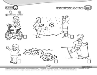Lesson 12 Months Make a Year
2 Listen and number.
T. ask Ss to listen carefully to the following and number the pictures. 1. In December, they never play soccer.; 2. In June, she always rides a bike.; 3. In November, she never
wears shorts and sandals.; 4. In August, they always go swimming.; 5. In April, he never goes skiing. Repeat twice at normal speed. Check Ss work.
217
2
 