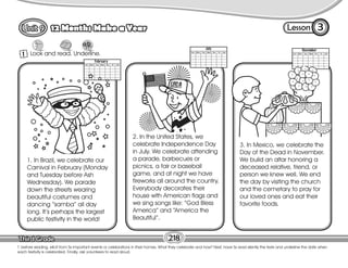 Lesson
12 Months Make a Year
218
T. before reading, elicit from Ss important events or celebrations in their homes. What they celebrate and how? Next, have Ss read silently the texts and underline the date when
each festivity is celebrated. Finally, ask volunteers to read aloud.
1 Look and read. Underline.
3
1. In Brazil, we celebrate our
Carnival in February (Monday
and Tuesday before Ash
Wednesday). We parade
down the streets wearing
beautiful costumes and
dancing “samba” all day
long. It’s perhaps the largest
public festivity in the world!
2. In the United States, we
celebrate Independence Day
in July. We celebrate attending
a parade, barbecues or
picnics, a fair or baseball
game, and at night we have
fireworks all around the country.
Everybody decorates their
house with American flags and
we sing songs like: “God Bless
America” and “America the
Beautiful”.
3. In Mexico, we celebrate the
Day of the Dead in November.
We build an altar honoring a
deceased relative, friend, or
person we knew well. We end
the day by visiting the church
and the cemetary to pray for
our loved ones and eat their
favorite foods.
 