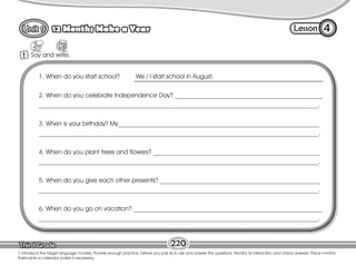 Lesson
12 Months Make a Year
220
T. introduce the target language models. Provide enough practice, before you pair Ss to ask and answer the questions. Monitor Ss interaction and check answers. Place months
flashcards or calendar poster if necessary.
4
1 Say and write.
1. When do you start school? We / I start school in August.
2. When do you celebrate Independence Day? _______________________________________________
_________________________________________________________________________________________.
3. When is your birthday? My________________________________________________________________
_________________________________________________________________________________________.
4. When do you plant trees and flowers? _____________________________________________________
_________________________________________________________________________________________.
5. When do you give each other presents? ___________________________________________________
_________________________________________________________________________________________.
6. When do you go on vacation? ____________________________________________________________
_________________________________________________________________________________________.
 