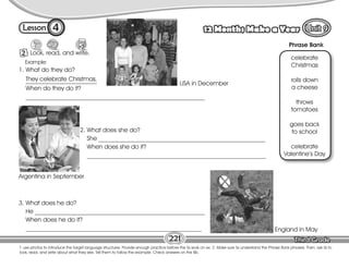 Lesson 12 Months Make a Year
4
2 Look, read, and write.
T. use photos to introduce the target language structures. Provide enough practice before the Ss work on ex. 2. Make sure Ss understand the Phrase Bank phrases. Then, ask Ss to
look, read, and write about what they see. Tell them to follow the example. Check answers on the Bb.
221
celebrate
Christmas
rolls down
a cheese
throws
tomatoes
goes back
to school
celebrate
Valentine’s Day
2. What does she do?
She ______________________________________________________
When does she do it?
__________________________________________________________
Example:
Phrase Bank
USA in December
Argentina in September
England in May
3. What does he do?
He _______________________________________________________
When does he do it?
_________________________________________________________
1. What do they do?
They celebrate Christmas.
When do they do it?
__________________________________________________________
 