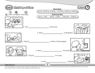 Lesson
First Day of Class
6
T. focus Ss attention on the Grammar Box. Explain that (apostrophe) ‘s and ‘re represent is and are. Next, tell Ss to look at the picture to complete the sentence. Use the Word
Bank. Check answers on the Bb and ask volunteers to read the sentences.
2 Look, complete, and read.
3
Word Bank
gluing listening erasing counting drawing reading
Grammar Box
He is = He’s She is = She’s They are = They’re
1. He’s ________________________ a fire truck.
2. She’s________________________ a storybook.
3. They’re________________________ a stick on the puppet.
4. She’s ________________________ the result.
5. They’re ________________________ to music.
6. He’s ________________________ crayons.
 