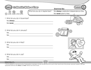 Lesson
12 Months Make a Year
1 Look, read, and write.
5
T. focus Ss attention on the Grammar Box. Provide plenty of examples in the Bb and elicit some from your Ss. Next, have Ss look at the pictures, read each question, and write
appropriate sentences with always and never. Monitor and check Ss work.
222
1. What do you do in November?
We always________________________________________________
We never_________________________________________________
2. What do you do in January?
We ______________________________________________________
We ______________________________________________________
3. What do you do in May?
We ______________________________________________________
We ______________________________________________________
4. What do you do in July?
We _______________________________________________________
We _______________________________________________________
Grammar Box
What do you do in September? We always celebrate Independence Day.
We never plant a tree.
 