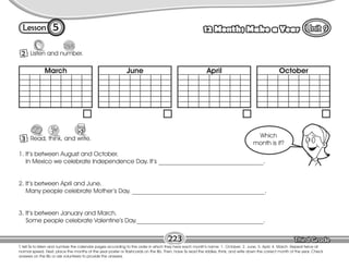 Lesson 12 Months Make a Year
5
2 Listen and number.
T. tell Ss to listen and number the calendar pages according to the order in which they hear each month’s name: 1. October; 2. June; 3. April; 4. March. Repeat twice at
normal speed. Next, place the months of the year poster or flashcards on the Bb. Then, have Ss read the riddles, think, and write down the correct month of the year. Check
answers on the Bb or ask volunteers to provide the answers.
223
3 Read, think, and write.
1. It’s between August and October.
In Mexico we celebrate Independence Day. It’s __________________________________.
2. It’s between April and June.
Many people celebrate Mother’s Day. ___________________________________________.
3. It’s between January and March.
Some people celebrate Valentine’s Day._________________________________________.
Which
month is it?
March June April October
 