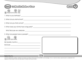 Lesson
12 Months Make a Year
4
5
T. ask Ss to read each question carefully and answer according to their personal information and knowledge. On ex. 5, ask Ss to draw a special event or celebration that
happens in their favorite month and write about it. Monitor and check Ss work.
Read and write. Say.
224
1. When is your birthday? _____________________________________________________________________
2. When do you start school? _________________________________________________________________
3. When do you finish school? _________________________________________________________________
4. When does your family have a big party? ____________________________________________________
Why? Because we celebrate _______________________________________________________________
5. When do people have a parade? __________________________________________________________
My favorite month is _______________________________
because _________________________________________
_________________________________________________
_________________________________________________
__________________________________________________
5 Draw and write.
Draw
 