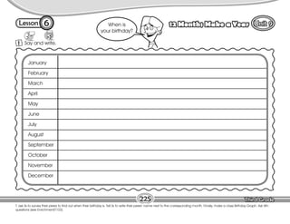 Lesson 12 Months Make a Year
6
T. ask Ss to survey their peers to find out when their birthday is. Tell Ss to write their peers’ name next to the corresponding month. Finally, make a class Birthday Graph. Ask Wh-
questions (see Enrichment/T103).
1 Say and write.
225
January
February
March
April
May
June
July
August
September
October
November
December
When is
your birthday?
 