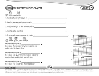 Lesson
12 Months Make a Year 7
1 Listen and write.
T. ask Ss to listen carefully to the following information to complete each sentence with the correct month: 1. Lola’s brother’s birthday is in November.; 2. Her family always celebrates New Year with
a great party in January.; 3. We never go to the mountains in April, because it rains a lot.; 4. Lola’s favorite month is July, because school is over.; 5. This year Easter vacation starts in March. Repeat
twice at normal speed. On ex. 2, have Ss read, guess, and match each month to its corresponding text. Check answers at random.
226
My favorite month is _____________________,
because there are many flowers and we
celebrate Mother’s Day.
My favorite month is _____________________,
because we give Valentine’s Day cards to
each other and candy sometimes.
My favorite month is _____________________,
because we celebrate “Las Posadas”.
1. Her brother’s birthday is in ____________________________________________.
2. Her family always has a party in ______________________________________.
3. They never go to the mountains in ____________________________________.
4. Her favorite month is ________________________________________________.
5. This year Easter vacation starts in ________________________________________.
2 Read, guess, and match.
Guess Connect
December
February
May
 