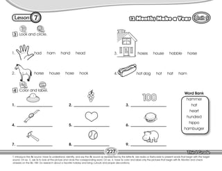 Lesson 12 Months Make a Year
7
3 Look and circle.
T. introduce the /h/ sound. Have Ss understand, identify, and say the /h/ sound as represented by the letter h. Use realia or flashcards to present words that begin with the target
sound. On ex. 3, ask Ss to look at the picture and circle the corresponding word. On ex. 4, have Ss color and label only the pictures that begin with h. Monitor and check
answers on the Bb. HW: Do research about a favorite holiday and bring cutouts and proper decorations.
227
4 Color and label.
1. had ham hand head
2. horse house hose hook
3. hoses house hobble horse
4. hot dog hot hat ham
Word Bank
hammer
hat
heart
hundred
hippo
hamburger
1.
4.
7.
2.
5.
8.
3.
6.
9.
 