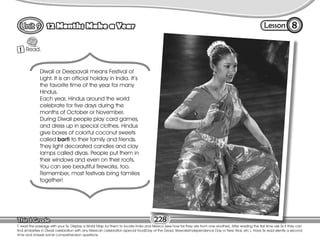 Lesson
12 Months Make a Year
Read.
1
8
T. read the passage with your Ss. Display a World Map for them to locate India and Mexico (see how far they are from one another). After reading the first time ask Ss if they can
find similarities in Diwali celebration with any Mexican celebration (special food/Day of the Dead; fireworks/Independence Day or New Year, etc.). Have Ss read silently a second
time and answer some comprehension questions.
228
Diwali or Deepavali means Festival of
Light. It is an official holiday in India. It’s
the favorite time of the year for many
Hindus.
Each year, Hindus around the world
celebrate for five days during the
months of October or November.
During Diwali people play card games,
and dress up in special clothes. Hindus
give boxes of colorful coconut sweets
called barfi to their family and friends.
They light decorated candles and clay
lamps called diyas. People put them in
their windows and even on their roofs.
You can see beautiful fireworks, too.
Remember, most festivals bring families
together!
 