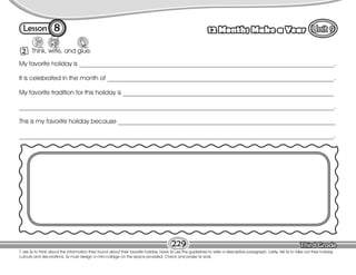 Lesson 12 Months Make a Year
8
T. ask Ss to think about the information they found about their favorite holiday. Have Ss use the guidelines to write a descriptive paragraph. Lastly, tell Ss to take out their holiday
cutouts and decorations. Ss must design a mini-collage on the space provided. Check and praise Ss work.
Think, write, and glue.
2
229
My favorite holiday is _________________________________________________________________________________.
It is celebrated in the month of ________________________________________________________________________.
My favorite tradition for this holiday is ___________________________________________________________________
____________________________________________________________________________________________________.
This is my favorite holiday because _____________________________________________________________________
____________________________________________________________________________________________________.
 