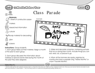 Lesson
12 Months Make a Year 9
1 Make.
T. ask Ss to take out their HW materials and team them up. Read the instructions and make sure they understand what to do. Show your own banner! Monitor and praise Ss work
(see Enrichment/Plan a Class Parade – T 106). HW: Bring a photo of a special family gathering (weding, birthday, etc.).
1
230
Materials:
1 sheet of construction paper
markers
researched information
cutouts
scrap material for decorating
glue
scissors
Instructions: Group students.
1. Each group takes out their material. Assign a month
of the year to each group.
2. Each group discusses the information about
holidays or special events held during the month of
the year they were assigned.
3. Make and decorate a banner, containing pictures
that occur during their month. Include things you can
eat, wear, do, or places to go.
4. When all the banners are ready, organize by
months and have a parade! Sing “Twelve Months” or
chant “Favorite Months”.
Example:
Class Par ade
 