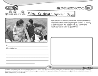Lesson 12 Months Make a Year
T. ask Ss to take out their photo. Elicit from Ss information about a special event where relatives spend time together to celebrate a great occasion. Next, ask Ss to look at the
picture and read about Christmas in Australia. Finally, tell Ss to glue their photo on the space provided and write a descriptive paragraph. Monitor and aid Ss if necessary. HW:
Assign pages 232 and 233 for next class.
1 Read, glue, and write.
10
231
Value: Celebr at e Special Days
In ______________________________________________.
We celebrate ____________________________________
_________________________________________________
_________________________________________________
_________________________________________________
_________________________________________________
_________________________________.
In Australia at Christmas time we have hot weather.
We celebrate Christmas going on picnics or having
a barbecue on the beach with our family and
relatives. We all have a great time!
 