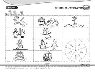 Lesson 12 Months Make a Year
T. tell Ss to color the wheel, poke a hole with a pencil, and use it as a spinner to play the game. Next, have Ss glue a thin cardboard at the back of the page and cut out all the
items. Tell Ss to bring them to class in an envelope, small box, or plastic bag. Use with p. 232.
2 Color, glue, and cut.
9
233
yellow
orange
green
blue
r
e
d
9
Review
 