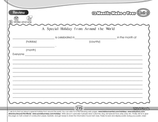 Lesson 12 Months Make a Year
9
235
T. ask Ss to find out about a special holiday from around the world. You can refer Ss to the following web pages: www.kidsturncentral.com/holidays; www.kidsyahoo.com/
directory/Around-the-World/; www.sunniebunniezz.com/holiday/. Write about it, specially if people wear costumes, sing, eat special food, play, pray, etc. Finally, tell Ss to glue
the page on half a sheet of construction paper, illustrate, and get ready to share the information found next class. Praise Ss work and display poster during your public class!
9
Review
3 Make and say.
A Special Holiday f r om Ar ound t he W
or ld
______________________________ is celebrated in______________________________ in the month of
(holiday) (country)
______________________________ .
(month)
Everyone ____________________________________________________________________________________
_____________________________________________________________________________________________
_____________________________________________________________________________________________
_____________________________________________________________________________________________
_____________________________________________________________________________________________
_____________________________________________________________________________________________
_____________________________________________________________________________________________
_____________________________________________________________________________________________
_____________________________________________________________________________________________
_____________________________________________________________________________________________
_____________________________________________________________________________________________
 
