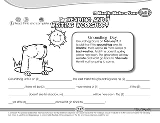 Lesson 12 Months Make a Year
237
T. preteach the words in bold letters. Next ask Ss to read silently and then voluntees can report back what the holiday is about. FInally tell Ss to think and complete the following
text. Have Ss use the reading passage to accomplish the task. Check answers on the Bb, and have volunteers read the text.
1 Read, think, and complete.
Gr oundhog Day
Groundhog Day is on February 2. It
is said that if the groundhog sees his
shadow, there will be six more weeks of
bad weather. And if he doesn’t, spring
will be here soon. The groundhog will stay
outside and won’t go back to hibernate!
He will wait for spring to come.
Groundhog Day is on (1)_______________________. It is said that if the groundhog sees his (2) _________________
___________, there will be (3) _____________________ more weeks of (4) _____________________. If the (5)_______
______________ doesn’t see his shadow, (6) _____________________will be here soon. The (7) __________________
___will stay (8)_____________________and won’t go back to _______________!
 