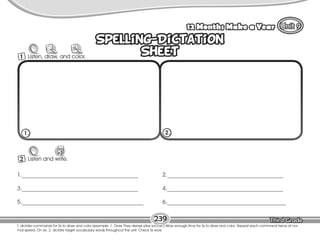 Lesson 12 Months Make a Year
239
Spelling-Dictation
Sheet
Spelling-Dictation
Sheet
2 Listen and write.
W
1._________________________________________
3._________________________________________
5.___________________________________________
2._________________________________________
4._________________________________________
6.__________________________________________
1. 2.
1 Listen, draw, and color.
T. dictate commands for Ss to draw and color (example: 1. Draw They always play soccer.) Allow enough time for Ss to draw and color. Repeat each command twice at nor-
mal speed. On ex. 2, dictate target vocabulary words throughout the unit. Check Ss work.
 