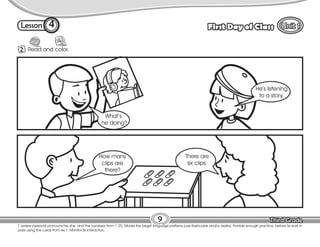 Lesson First Day of Class
4
2 Read and color.
9
T. review personal pronouns he, she, and the numbers from 1-20. Model the target language patterns (use flashcards and/or realia). Provide enough practice, before Ss work in
pairs using the cards from ex.1. Monitor Ss interaction.
What’s
he doing?
He’s listening
to a story.
How many
clips are
there?
There are
six clips.
 