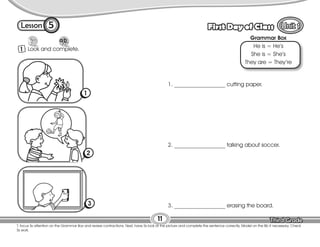 Lesson First Day of Class
5
1 Look and complete.
T. focus Ss attention on the Grammar Box and review contractions. Next, have Ss look at the picture and complete the sentence correctly. Model on the Bb if necessary. Check
Ss work.
11
1. __________________ cutting paper.
2. __________________ talking about soccer.
3. __________________ erasing the board.
Grammar Box
He is = He’s
She is = She’s
They are = They’re
1
2
3
 