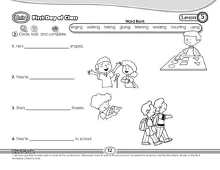 Lesson
First Day of Class
2
5
12
T. ask Ss to use their favorite color to circle all the contractions. Afterwards, have Ss look at the picture and complete the sentence. Use the Word Bank. Model on the Bb if
necessary. Check Ss work.
Circle, look, and complete.
1. He’s _______________________ shapes.
2. They’re _______________________.
3. She’s _______________________ flowers.
4. They’re _______________________ to school.
Word Bank
singing walking talking gluing listening reading counting using
 