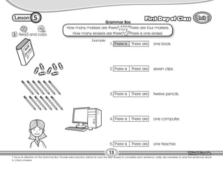 Lesson First Day of Class
5
13
T. focus Ss attention on the Grammar Box. Provide extra practice, before Ss color the best answer to complete each sentence. Lastly, ask volunteers to read the sentences aloud
to check answers.
3
Color
Read and color.
1. There is There are one book.
2. There is There are seven clips.
3. There is There are twelve pencils.
4. There is There are one computer.
5. There is There are one teacher.
Grammar Box
How many markers are there? There are four markers.
How many erasers are there? There is one eraser.
Example:
 