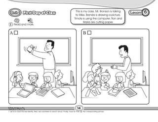 Lesson
First Day of Class 6
1 Read and mark.
T. ask Ss to read the text silently. Next, ask volunteers to read it aloud. Finally, have Ss mark the corresponding picture.
14
This is my class. Mr. Bronson is talking
to Mike. Brenda is drawing a picture.
Timoty is using the computer. Ron and
Maria are cutting paper.
A B
 