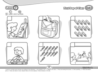 Lesson First Day of Class
17
7
T. ask Ss to number each picture according to the following: 1. He is gluing a car., 2. There is one ruler., 3. They are erasing the board., 4. She’s painting., 5. There are eleven
pens; 6. There are eleven colors. Repeat twice at normal speed. Check answers on the Bb.
Listen and number.
1
 
