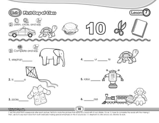 Lesson
First Day of Class 7
1 Listen, circle, and say.
18
T. say the word that corresponds after each picture. Tell Ss to circle the pictures that stand for a word with /t/ as in table. On ex. 3, have Ss complete the words with the missing t.
Then, ask Ss to say each word from both exercises making special emphasis on the /t/ sound (ex. t, t, elephant /t,t, kite and so on). Monitor Ss work.
2
1 Complete and say.
3
1. elephan_______
2. ki _______e
3. jacke_______
4. _______ ur _______ le
5. robo _______
6. _______oys
 