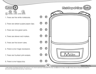 Lesson First Day of Class
T. after reading “The Magic Backpack” (St. book pp. 9-10), have Ss read each statement. If it is true, color T and if it is false, color F . Finally, draw on the space provided the
items from the statements that are true. Check Ss work.
19
1 Read, color, and draw.
8
1. There are five white notebooks.
2. There are sixteen purple paper clips.
3. There are nine green pens.
4. There are eleven red markers.
5. There are five brown rulers.
6. There is one magic backpack.
7. There are fourteen pink erasers.
8. There is one happy boy.
T F
T F
T F
T F
T F
T F
T F
T F
 
