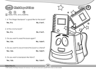 Lesson
First Day of Class
20
T. after reading “Tha Magic Backpack” (St. book pp. 9-10), ask Ss to read each question and answer as best possible.
2 Read, think, and underline.
8
1. Is “The Magic Backpack” a good title for this book?
Yes, it is. No, it isn’t.
2. Is this a funny book?
Yes, it is. No, it isn’t.
3. Do you want to read this book again?
Yes, I do. No, I don’t.
4. Do you want to recommend this book to a friend?
Yes, I do. No, I don’t.
5. Do you want a backpack like Max’s?
Yes, I do. No, I don’t.
 