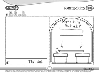 Lesson First Day of Class
T. elicit from Ss items they might carry in a backpack. List on the Bb or place flashcards. Then, ask Ss to take a look in their backpack, count the items, draw them on the spaces
provided, and write proper sentences using “There is” and “There are”. Model on the Bb and help Ss put their Mini-Book together. Use pp. 21-24. HW: Bring an old magazine.
21
1 Draw, write, and make.
9
The End.
8
by
 