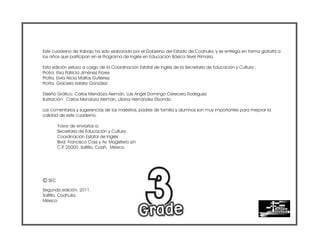 Este cuaderno de trabajo ha sido elaborado por el Gobierno del Estado de Coahuila, y se entrega en forma gratuita a
los niños que participan en el Programa de Inglés en Educación Básica Nivel Primaria.
Esta edición estuvo a cargo de la Coordinación Estatal de Inglés de la Secretaría de Educación y Cultura :
Profra. Elsa Patricia Jiménez Flores
Profra. Elvia Alicia Maltos Gutiérrez
Profra. Graciela Valdez González
Diseño Gráfico: Carlos Mendoza Alemán, Luis Angel Domingo Cerecero Rodríguez
Ilustración: Carlos Mendoza Alemán, Liliana Hernández Elizondo
Los comentarios y sugerencias de los maestros, padres de familia y alumnos son muy importantes para mejorar la
calidad de este cuaderno.
Favor de enviarlos a:
Secretaría de Educación y Cultura
Coordinación Estatal de Inglés
Blvd. Francisco Coss y Av. Magisterio s/n
C.P
. 25000 Saltillo, Coah. México
Segunda edición, 2011.
Saltillo, Coahuila.
México.
c SEC
 