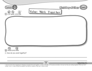 Lesson First Day of Class
1 Cut, glue, and say.
Cut
T. ask Ss to look in the magazine for drawings of people that work together, cut them out, glue on the space provided, and say how they are working together. Show your own
model. On ex. 2, have Ss read the question and write an answer of their own. Check Ss work.
25
10
Value: W
or k Toget her
2. How do you work together?
__________________________________________________________________________________________________
__________________________________________________________________________________________________
2 Read and write.
 