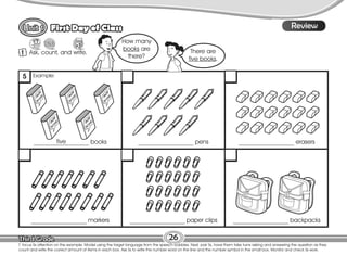 Lesson
First Day of Class
T. focus Ss attention on the example. Model using the target language from the speech bubbles. Next, pair Ss, have them take turns asking and answering the question as they
count and write the correct amount of items in each box. Ask Ss to write the number word on the line and the number symbol in the small box. Monitor and check Ss work.
26
8
Review
1 Ask, count, and write.
Guess
1. erase
__________________ books __________________ pens __________________ erasers
__________________ markers __________________ paper clips __________________ backpacks
five
How many
books are
there?
There are
five books.
Example:
5
 