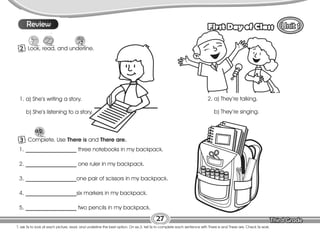 Lesson First Day of Class
27
T. ask Ss to look at each picture, read, and underline the best option. On ex.3, tell Ss to complete each sentence with There is and There are. Check Ss work.
2 Look, read, and underline.
9
Review
3 Complete. Use There is and There are.
1. __________________ three notebooks in my backpack.
2. __________________ one ruler in my backpack.
3. __________________one pair of scissors in my backpack.
4. __________________six markers in my backpack.
5. __________________ two pencils in my backpack.
1. a) She’s writing a story.
b) She’s listening to a story.
2. a) They’re talking.
b) They’re singing.
 