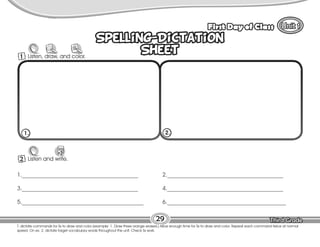 Lesson First Day of Class
29
Spelling-Dictation
Sheet
Spelling-Dictation
Sheet
2 Listen and write.
W
1._________________________________________
3._________________________________________
5.___________________________________________
2._________________________________________
4._________________________________________
6.__________________________________________
1. 2.
T. dictate commands for Ss to draw and color (example: 1. Draw three orange erasers.) Allow enough time for Ss to draw and color. Repeat each command twice at normal
speed. On ex. 2, dictate target vocabulary words throughout the unit. Check Ss work.
1 Listen, draw, and color.
 