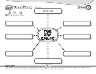 Lesson
Fun and Games
1 Think, say, and write.
1
32
T. help Ss build a word map. Have Ss read and understand the unit’s name and the example. Then, elicit from Ss fun activities and games they like to play. Write them on the Bb
(in L2). Ask Ss to choose the ones of their preference to complete the word map. Optional: Ss may add a small illustration.
Example:
jump rope
 