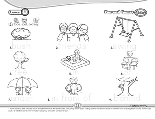 Lesson Fun and Games
1
2 Trace, spell, and say.
33
T. have Ss trace, spell, and say each word three times in the same order. Next, play “Simon Says” calling out the vocabulary words at random and Ss acting them out (ex. Simon says:
bush / Ss with their arms in front “make” a bush) to check for comprehension.
bush friends swing
tree in on
under in front of behind
1. 2. 3.
4. 5. 6.
7. 8. 9.
 
