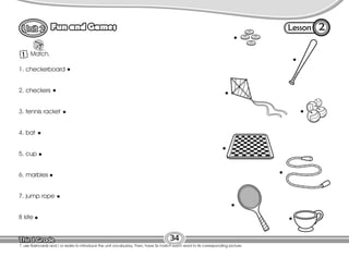 Lesson
Fun and Games
34
1 Match.
2
T. use flashcards and / or realia to introduce the unit vocabulary. Then, have Ss match each word to its corresponding picture.
1. checkerboard
2. checkers
3. tennis racket
4. bat
5. cup
6. marbles
7. jump rope
8 kite
 